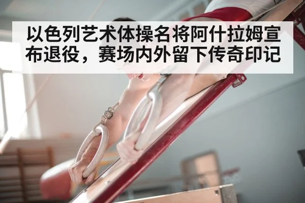以色列艺术体操名将阿什拉姆宣布退役，赛场内外留下传奇印记